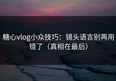 糖心vlog小众技巧：镜头语言别再用错了（真相在最后）