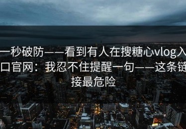 一秒破防——看到有人在搜糖心vlog入口官网：我忍不住提醒一句——这条链接最危险