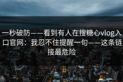 一秒破防——看到有人在搜糖心vlog入口官网：我忍不住提醒一句——这条链接最危险