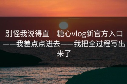 别怪我说得直｜糖心vlog新官方入口——我差点点进去——我把全过程写出来了