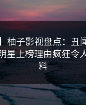 【独家】柚子影视盘点：丑闻9个隐藏信号，明星上榜理由疯狂令人出乎意料