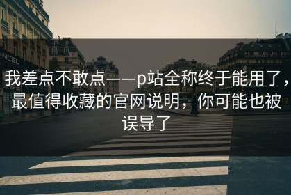 我差点不敢点——p站全称终于能用了，最值得收藏的官网说明，你可能也被误导了