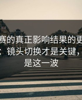 每日大赛的真正影响结果的更完整被放大了：镜头切换才是关键，最爽的是这一波