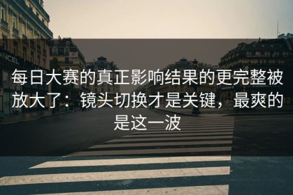 每日大赛的真正影响结果的更完整被放大了：镜头切换才是关键，最爽的是这一波