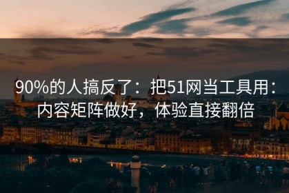 90%的人搞反了：把51网当工具用：内容矩阵做好，体验直接翻倍