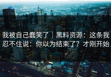 我被自己蠢笑了｜黑料资源：这条我忍不住说：你以为结束了？才刚开始