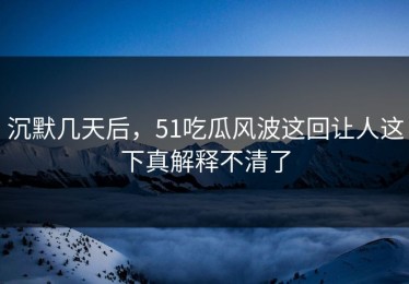 沉默几天后，51吃瓜风波这回让人这下真解释不清了