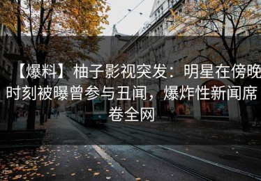 【爆料】柚子影视突发：明星在傍晚时刻被曝曾参与丑闻，爆炸性新闻席卷全网