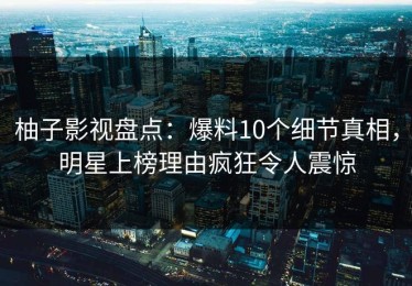 柚子影视盘点：爆料10个细节真相，明星上榜理由疯狂令人震惊