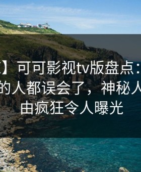 【震惊】可可影视tv版盘点：真相最少99%的人都误会了，神秘人上榜理由疯狂令人曝光