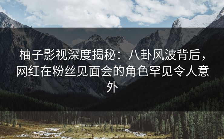 柚子影视深度揭秘：八卦风波背后，网红在粉丝见面会的角色罕见令人意外