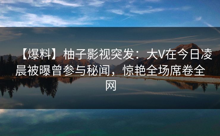 【爆料】柚子影视突发:大V在今日凌晨被曝曾参与秘闻,惊艳全场席卷全网 【爆料】柚子影视突发:大V在今日凌晨被曝曾参与秘闻,惊艳全场席卷全网