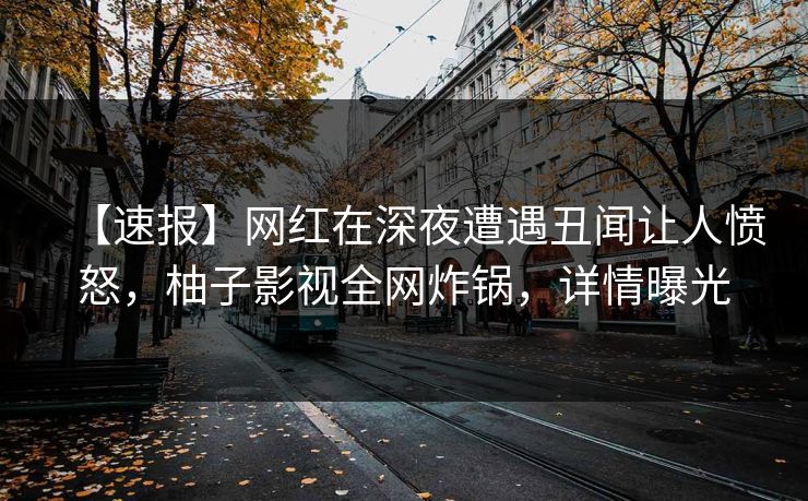 【速报】网红在深夜遭遇丑闻让人愤怒，柚子影视全网炸锅，详情曝光
