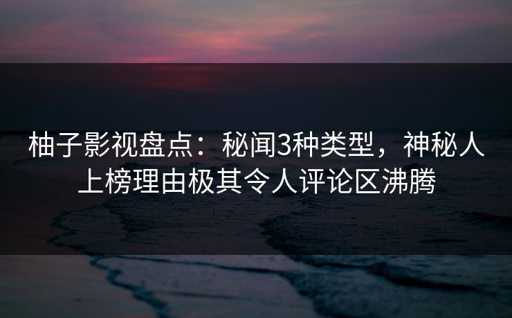 柚子影视盘点：秘闻3种类型，神秘人上榜理由极其令人评论区沸腾