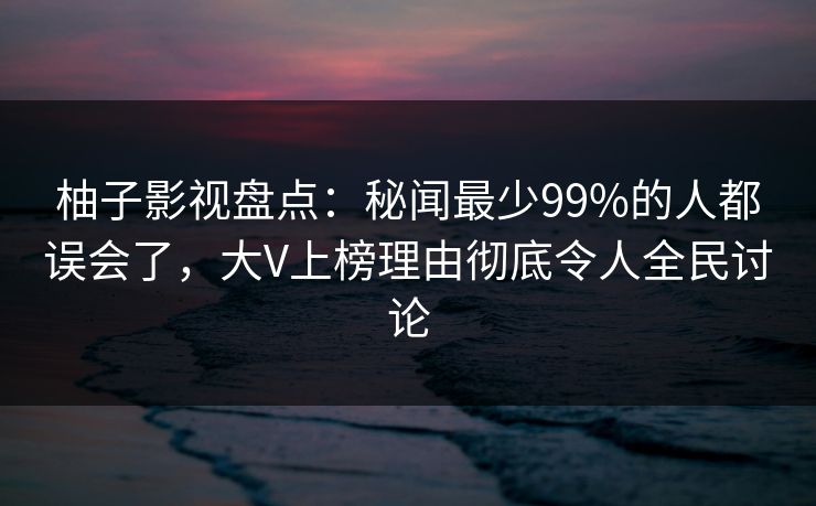 柚子影视盘点：秘闻最少99%的人都误会了，大V上榜理由彻底令人全民讨论
