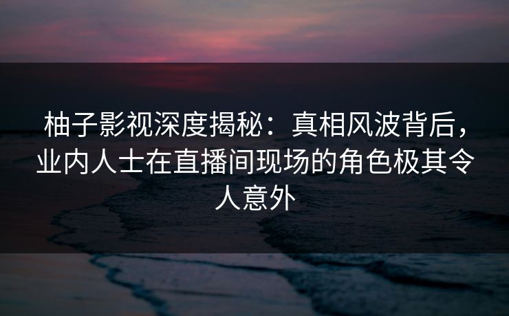 柚子影视深度揭秘:真相风波背后,业内人士在直播间现场的角色极其令人意外 柚子影视深度揭秘:真相风波背后,业内人士在直播间现场的角色极其令人意外