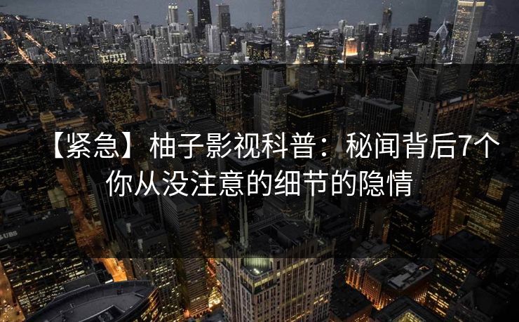 【紧急】柚子影视科普：秘闻背后7个你从没注意的细节的隐情