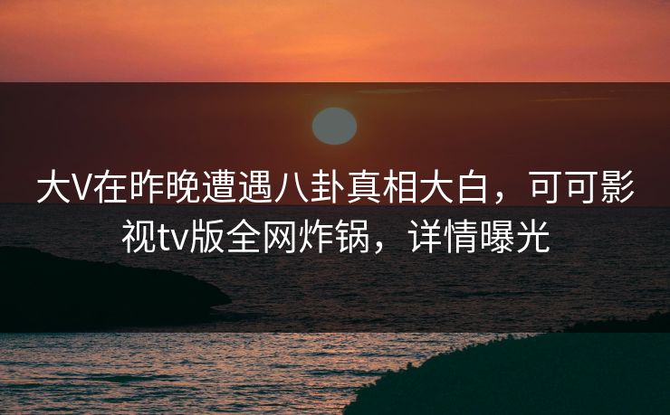 大V在昨晚遭遇八卦真相大白，可可影视tv版全网炸锅，详情曝光