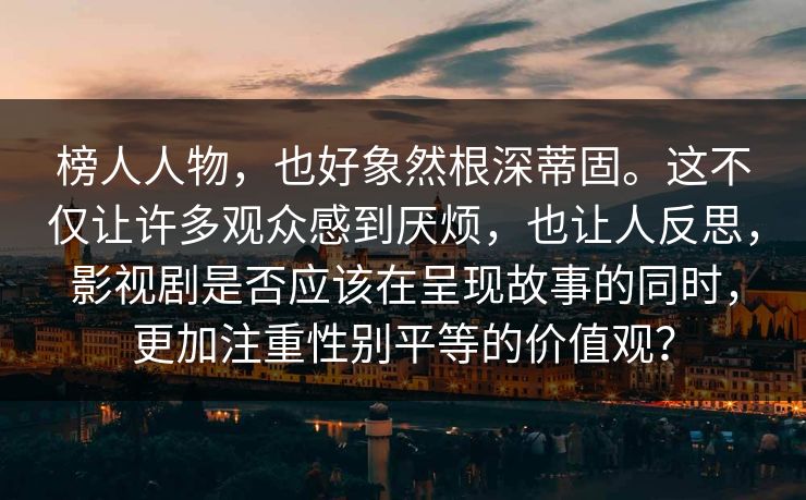 榜人人物，也好象然根深蒂固。这不仅让许多观众感到厌烦，也让人反思，影视剧是否应该在呈现故事的同时，更加注重性别平等的价值观？