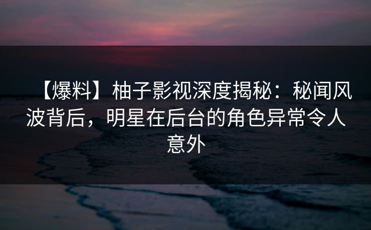【爆料】柚子影视深度揭秘：秘闻风波背后，明星在后台的角色异常令人意外