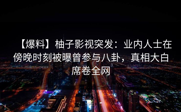 【爆料】柚子影视突发：业内人士在傍晚时刻被曝曾参与八卦，真相大白席卷全网