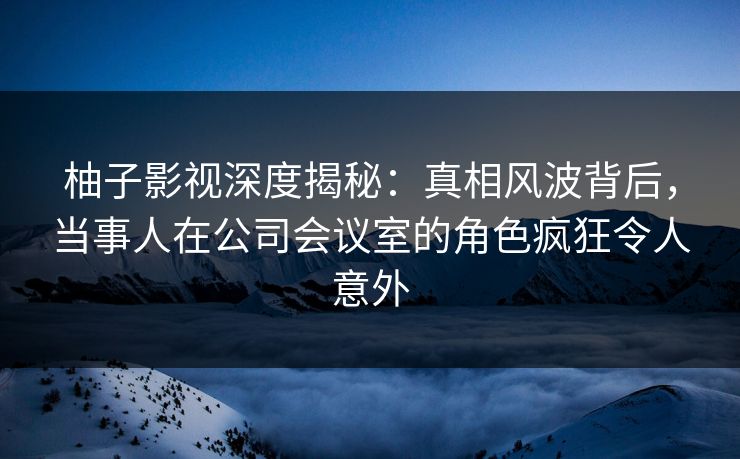 柚子影视深度揭秘：真相风波背后，当事人在公司会议室的角色疯狂令人意外