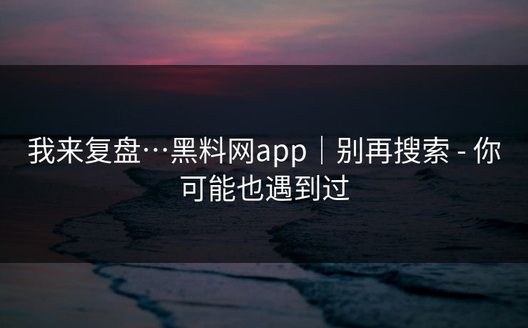 我来复盘…黑料网app｜别再搜索 - 你可能也遇到过