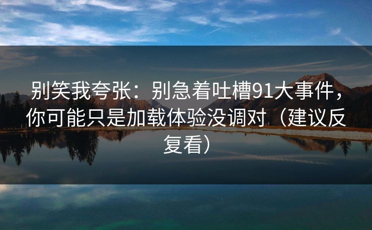 别笑我夸张：别急着吐槽91大事件，你可能只是加载体验没调对（建议反复看）
