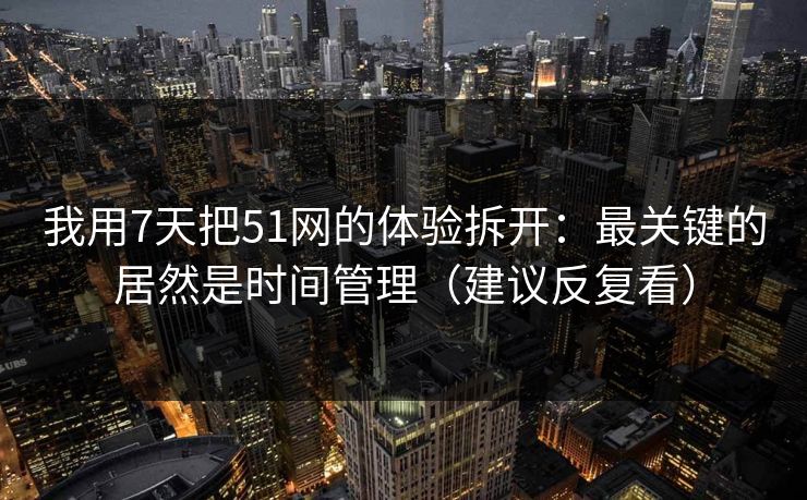 我用7天把51网的体验拆开：最关键的居然是时间管理（建议反复看）