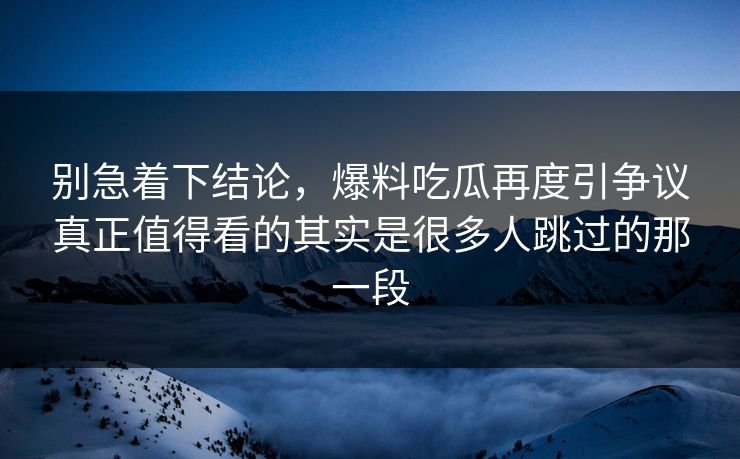 别急着下结论,爆料吃瓜再度引争议真正值得看的其实是很多人跳过的那一段 别急着下结论,爆料吃瓜再度引争议真正值得看的其实是很多人跳过的那一段