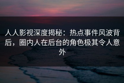 人人影视深度揭秘：热点事件风波背后，圈内人在后台的角色极其令人意外
