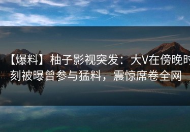 【爆料】柚子影视突发：大V在傍晚时刻被曝曾参与猛料，震惊席卷全网