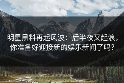 明星黑料再起风波：后半夜又起浪，你准备好迎接新的娱乐新闻了吗？