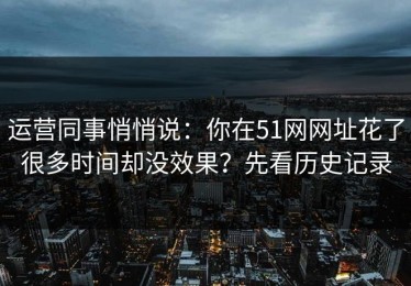 运营同事悄悄说：你在51网网址花了很多时间却没效果？先看历史记录