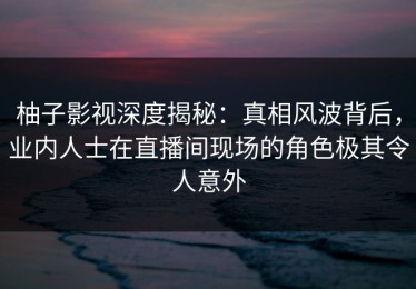 柚子影视深度揭秘：真相风波背后，业内人士在直播间现场的角色极其令人意外