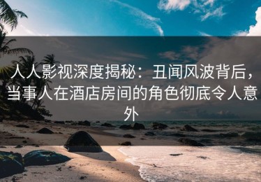 人人影视深度揭秘：丑闻风波背后，当事人在酒店房间的角色彻底令人意外