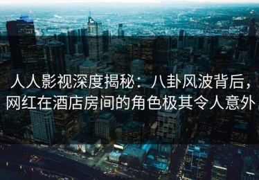 人人影视深度揭秘：八卦风波背后，网红在酒店房间的角色极其令人意外