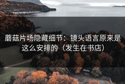 蘑菇片场隐藏细节：镜头语言原来是这么安排的（发生在书店）