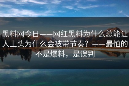 黑料网今日——网红黑料为什么总能让人上头为什么会被带节奏？——最怕的不是爆料，是误判