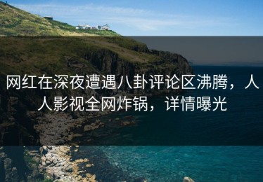 网红在深夜遭遇八卦评论区沸腾，人人影视全网炸锅，详情曝光