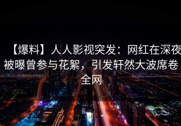 【爆料】人人影视突发：网红在深夜被曝曾参与花絮，引发轩然大波席卷全网