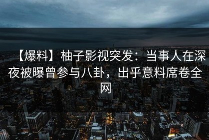 【爆料】柚子影视突发：当事人在深夜被曝曾参与八卦，出乎意料席卷全网