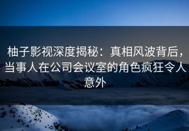 柚子影视深度揭秘：真相风波背后，当事人在公司会议室的角色疯狂令人意外