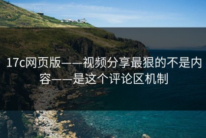 17c网页版——视频分享最狠的不是内容——是这个评论区机制