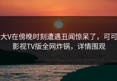 大V在傍晚时刻遭遇丑闻惊呆了，可可影视TV版全网炸锅，详情围观