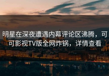 明星在深夜遭遇内幕评论区沸腾，可可影视TV版全网炸锅，详情查看