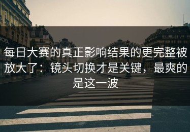 每日大赛的真正影响结果的更完整被放大了：镜头切换才是关键，最爽的是这一波