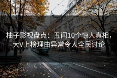 柚子影视盘点：丑闻10个惊人真相，大V上榜理由异常令人全民讨论