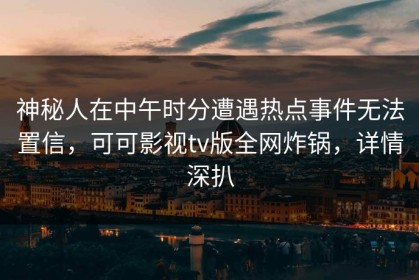 神秘人在中午时分遭遇热点事件无法置信，可可影视tv版全网炸锅，详情深扒