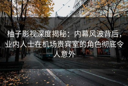 柚子影视深度揭秘：内幕风波背后，业内人士在机场贵宾室的角色彻底令人意外